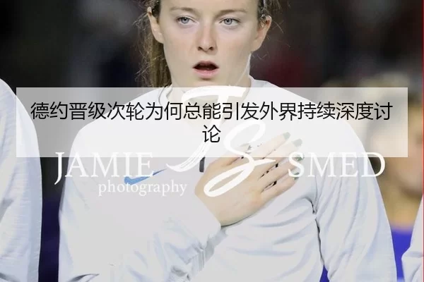 德约晋级次轮为何总能引发外界持续深度讨论